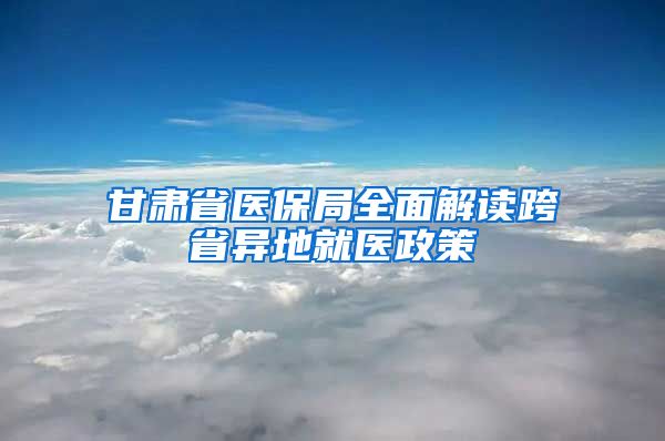 甘肃省医保局全面解读跨省异地就医政策