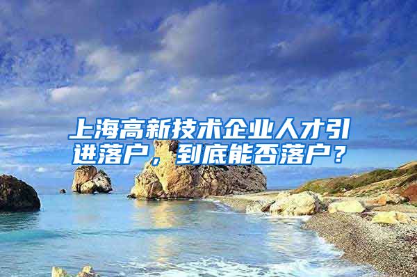 上海高新技术企业人才引进落户，到底能否落户？