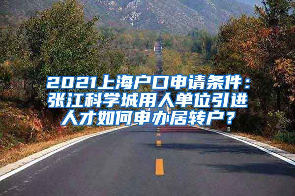 2021上海户口申请条件：张江科学城用人单位引进人才如何申办居转户？