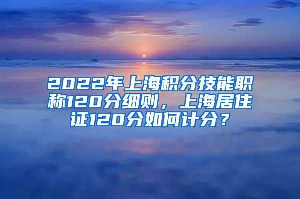 2022年上海积分技能职称120分细则，上海居住证120分如何计分？