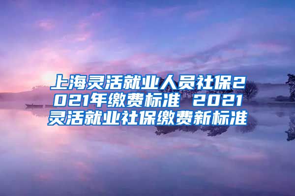 上海灵活就业人员社保2021年缴费标准 2021灵活就业社保缴费新标准