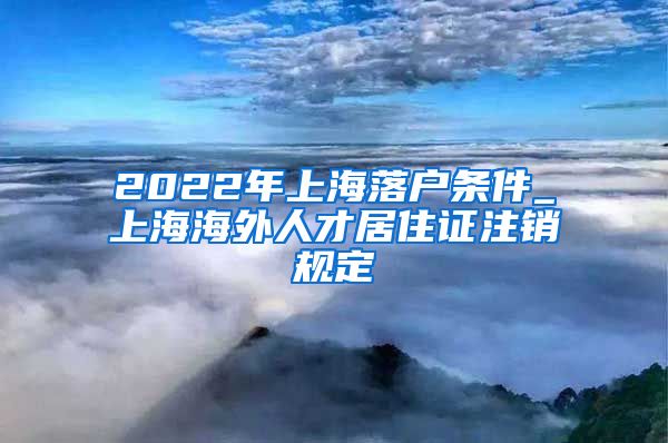 2022年上海落户条件_上海海外人才居住证注销规定