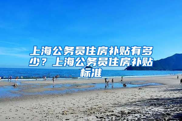 上海公务员住房补贴有多少？上海公务员住房补贴标准