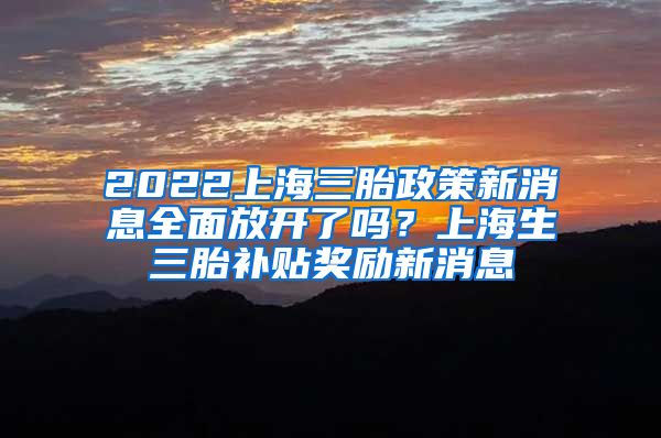2022上海三胎政策新消息全面放开了吗？上海生三胎补贴奖励新消息