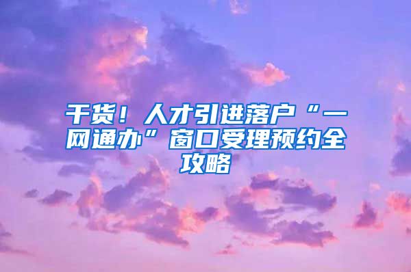 干货！人才引进落户“一网通办”窗口受理预约全攻略