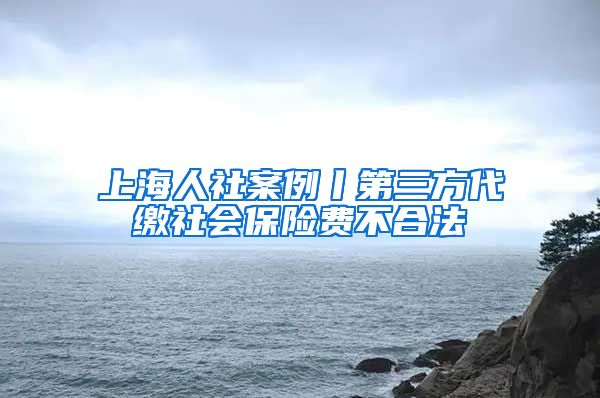 上海人社案例丨第三方代缴社会保险费不合法