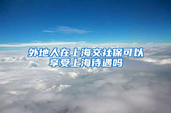 外地人在上海交社保可以享受上海待遇吗