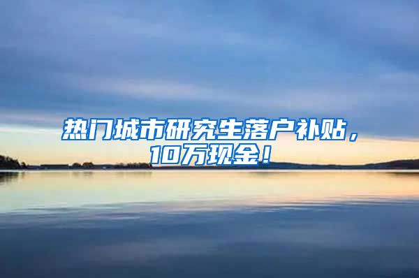 热门城市研究生落户补贴，10万现金！