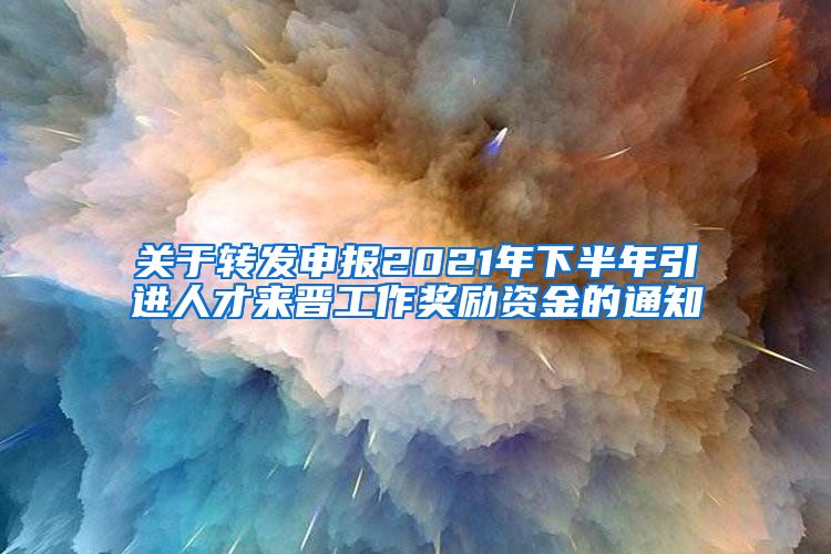 关于转发申报2021年下半年引进人才来晋工作奖励资金的通知