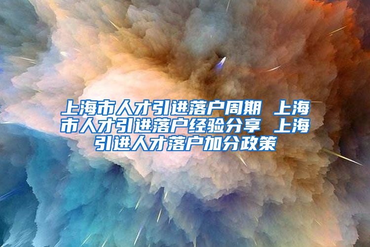 上海市人才引进落户周期 上海市人才引进落户经验分享 上海引进人才落户加分政策