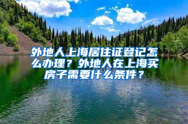 外地人上海居住证登记怎么办理？外地人在上海买房子需要什么条件？