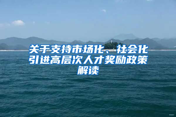 关于支持市场化、社会化引进高层次人才奖励政策解读