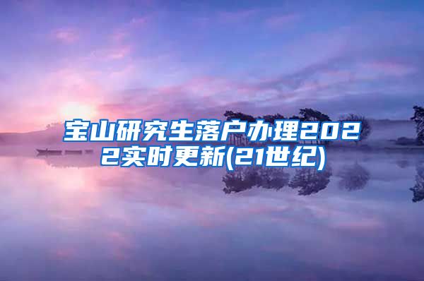 宝山研究生落户办理2022实时更新(21世纪)