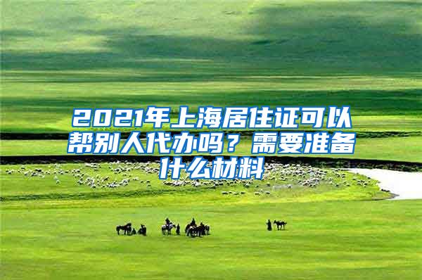 2021年上海居住证可以帮别人代办吗？需要准备什么材料