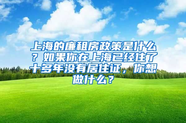 上海的廉租房政策是什么？如果你在上海已经住了十多年没有居住证，你想做什么？