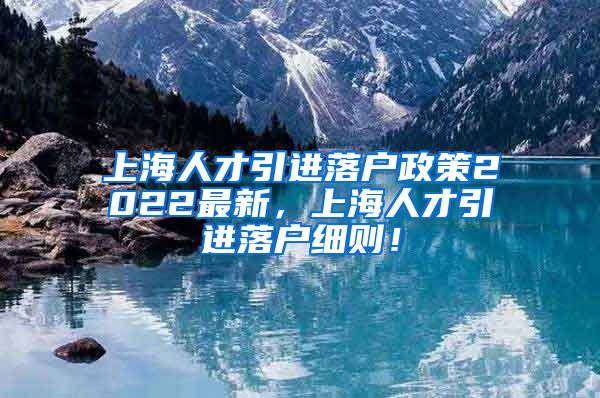 上海人才引进落户政策2022最新，上海人才引进落户细则！