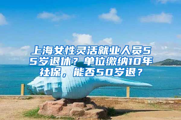 上海女性灵活就业人员55岁退休？单位缴纳10年社保，能否50岁退？