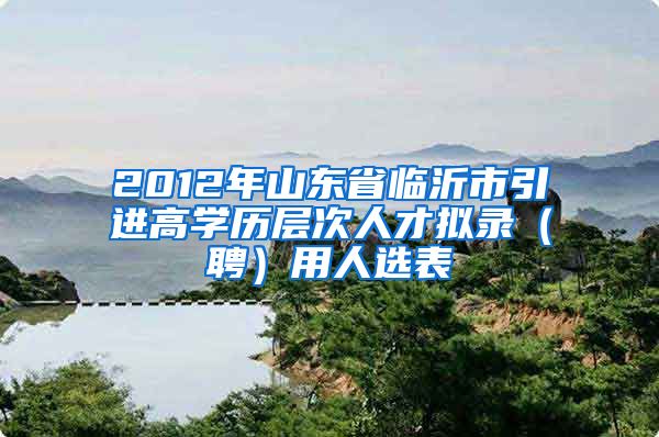 2012年山东省临沂市引进高学历层次人才拟录（聘）用人选表