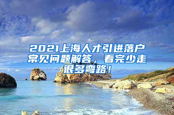 2021上海人才引进落户常见问题解答，看完少走很多弯路！