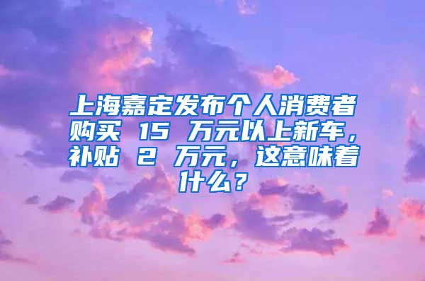 上海嘉定发布个人消费者购买 15 万元以上新车，补贴 2 万元，这意味着什么？