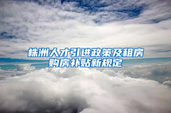 株洲人才引进政策及租房购房补贴新规定