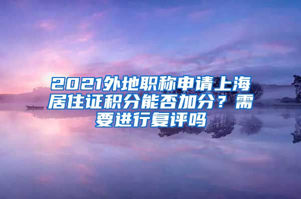 2021外地职称申请上海居住证积分能否加分？需要进行复评吗