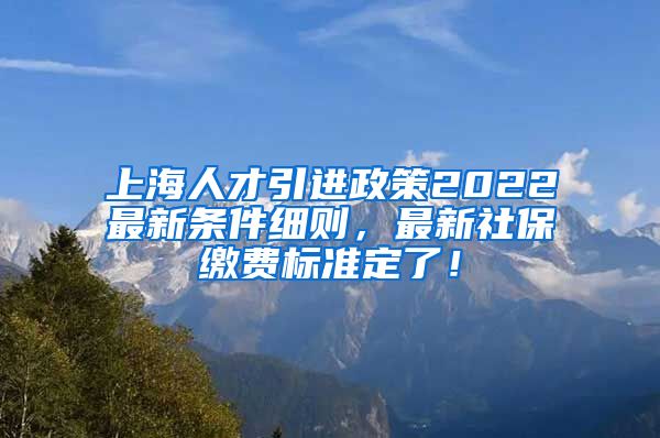 上海人才引进政策2022最新条件细则，最新社保缴费标准定了！