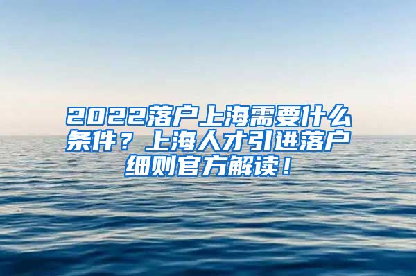 2022落户上海需要什么条件？上海人才引进落户细则官方解读！