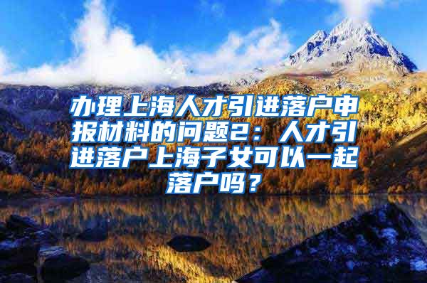 办理上海人才引进落户申报材料的问题2：人才引进落户上海子女可以一起落户吗？