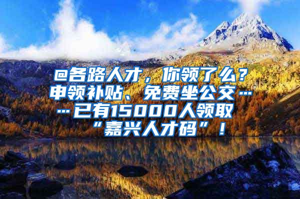 @各路人才，你领了么？申领补贴、免费坐公交……已有15000人领取“嘉兴人才码”！