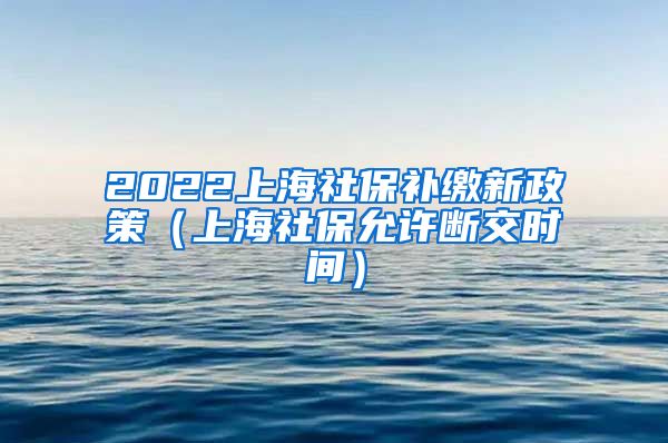 2022上海社保补缴新政策（上海社保允许断交时间）