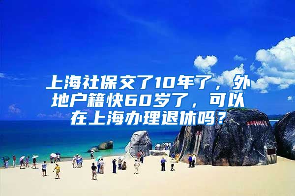 上海社保交了10年了，外地户籍快60岁了，可以在上海办理退休吗？