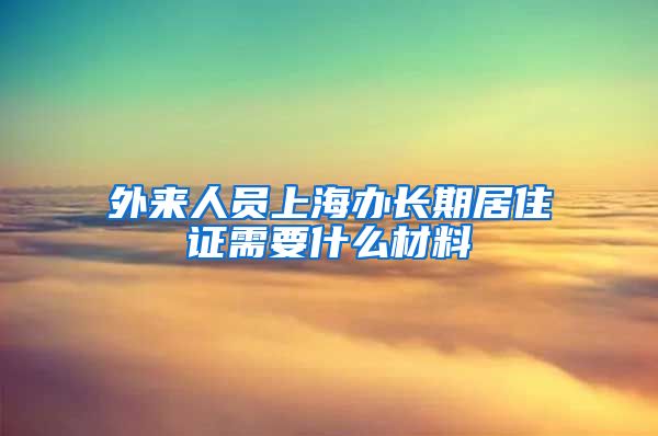 外来人员上海办长期居住证需要什么材料