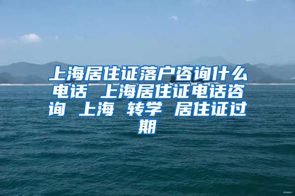 上海居住证落户咨询什么电话 上海居住证电话咨询 上海 转学 居住证过期