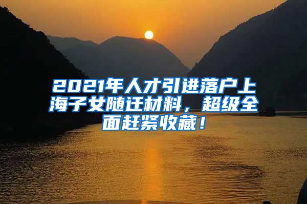 2021年人才引进落户上海子女随迁材料，超级全面赶紧收藏！