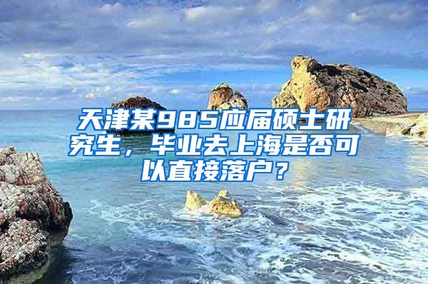 天津某985应届硕士研究生，毕业去上海是否可以直接落户？