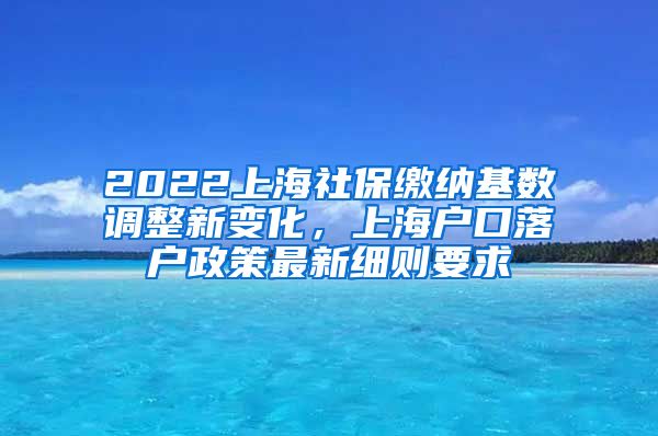 2022上海社保缴纳基数调整新变化，上海户口落户政策最新细则要求
