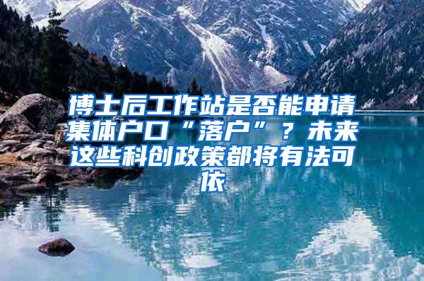 博士后工作站是否能申请集体户口“落户”？未来这些科创政策都将有法可依