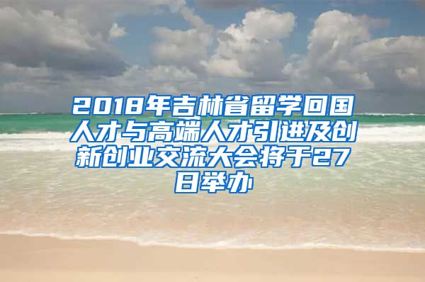 2018年吉林省留学回国人才与高端人才引进及创新创业交流大会将于27日举办