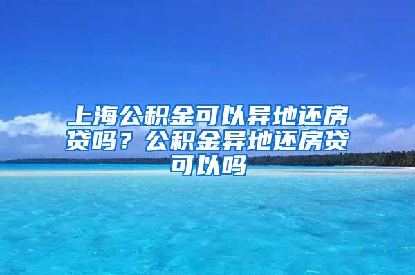 上海公积金可以异地还房贷吗？公积金异地还房贷可以吗