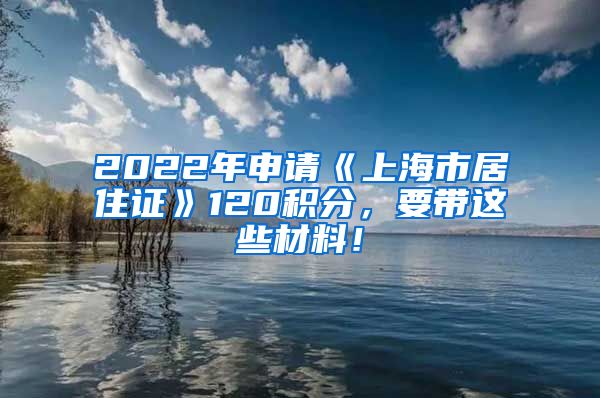 2022年申请《上海市居住证》120积分，要带这些材料！