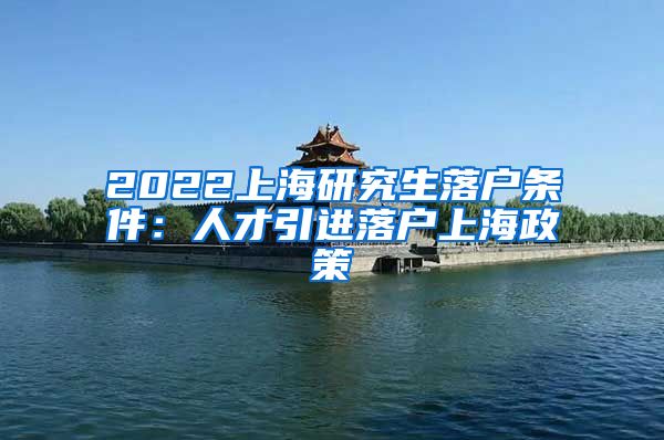 2022上海研究生落户条件：人才引进落户上海政策