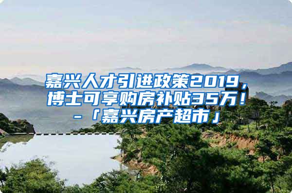 嘉兴人才引进政策2019，博士可享购房补贴35万！-「嘉兴房产超市」