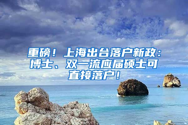 重磅！上海出台落户新政：博士、双一流应届硕士可直接落户！