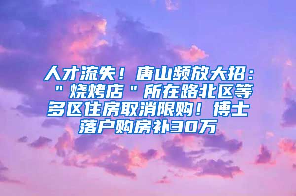 人才流失！唐山频放大招：＂烧烤店＂所在路北区等多区住房取消限购！博士落户购房补30万