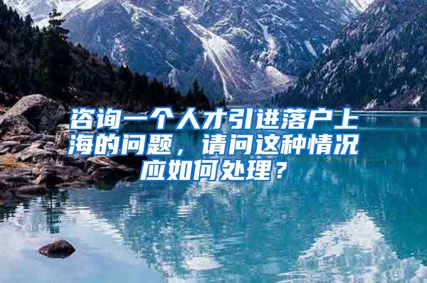 咨询一个人才引进落户上海的问题，请问这种情况应如何处理？