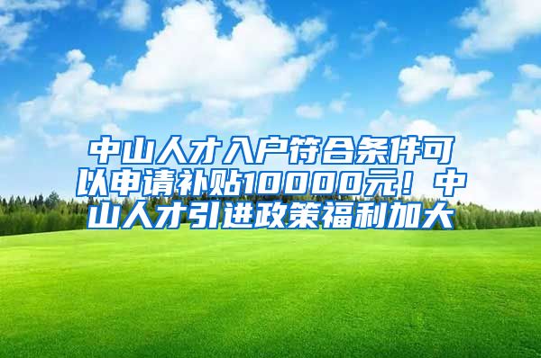 中山人才入户符合条件可以申请补贴10000元！中山人才引进政策福利加大