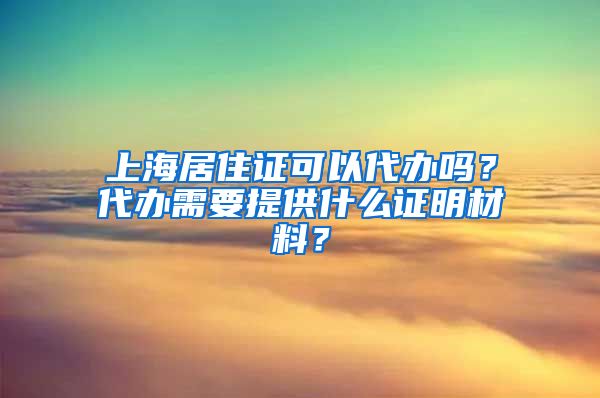 上海居住证可以代办吗？代办需要提供什么证明材料？