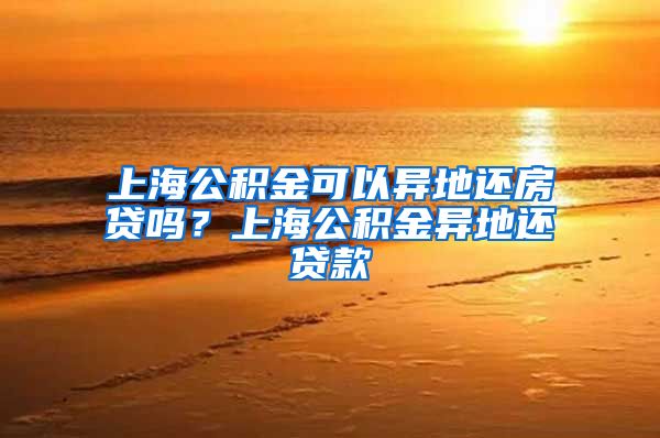 上海公积金可以异地还房贷吗？上海公积金异地还贷款