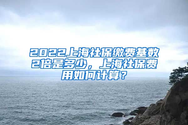 2022上海社保缴费基数2倍是多少，上海社保费用如何计算？